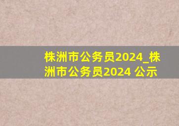 株洲市公务员2024_株洲市公务员2024 公示